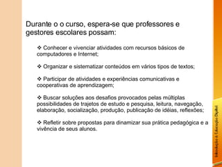 Durante o o curso, espera-se que professores e gestores escolares possam: Conhecer e vivenciar atividades com recursos básicos de computadores e Internet; Organizar e sistematizar conteúdos em vários tipos de textos; Participar de atividades e experiências comunicativas e cooperativas de aprendizagem; Buscar soluções aos desafios provocados pelas múltiplas possibilidades de trajetos de estudo e pesquisa, leitura, navegação, elaboração, socialização, produção, publicação de idéias, reflexões; Refletir sobre propostas para dinamizar sua prática pedagógica e a vivência de seus alunos. 
