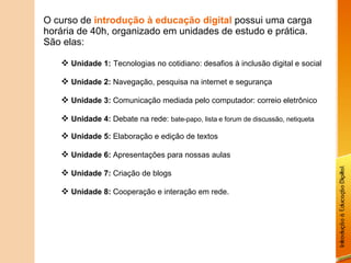O curso de  introdução à educação digital  possui uma carga horária de 40h, organizado em unidades de estudo e prática. São elas: Unidade 1:   Tecnologias no cotidiano: desafios à inclusão digital e social Unidade 2:  Navegação, pesquisa na internet e segurança Unidade 3:  Comunicação mediada pelo computador: correio eletrônico Unidade 4:  Debate na rede:  bate-papo, lista e forum de discussão, netiqueta Unidade 5:  Elaboração e edição de textos Unidade 6:  Apresentações para nossas aulas Unidade 7:  Criação de blogs Unidade 8:  Cooperação e interação em rede. 