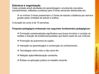 Estrutura e organização Cada unidade prevê atividades de aprendizagem, envolvendo conceitos, procedimentos, reflexões e práticas para 4 horas semanais distribuídas em: no mínimo 2 horas presenciais e 2 horas de estudo a distância por semana guiado pelas unidades de estudo e prática. A duração do curso é de 10 semanas. Proposta pedagógica embasada nos seguintes fundamentos pedagógicos: Formação contextualizada significativa que busca envolver o cursista na análise e solução de problemas/questões que fazem parte de sua vivência. Promoção da autonomia do sujeito. Interação na aprendizagem e construção do conhecimento. Tecnologias como meio e não como fim. Relação ação/reflexão/ação constante. Ênfase na aplicação prática no trabalho docente. 