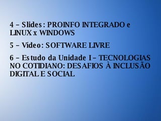 4 – Slides: PROINFO INTEGRADO e LINUX x WINDOWS 5 – Vídeo: SOFTWARE LIVRE 6 – Estudo da Unidade I – TECNOLOGIAS NO COTIDIANO: DESAFIOS À INCLUSÃO DIGITAL E SOCIAL 