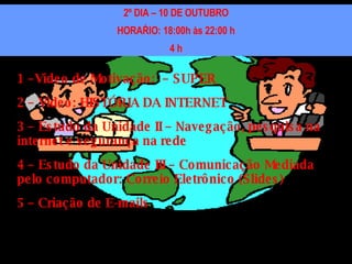 2º DIA – 10 DE OUTUBRO HORAŔIO: 18:00h às 22:00 h 4 h 1 –Vídeo de Motivação:  – SUPER 2 – Vídeo: HISTÓRIA DA INTERNET 3 – Estudo da Unidade II – Navegação, pesquisa na internet e segurança na rede 4 – Estudo da Unidade III – Comunicação Mediada pelo computador: Correio Eletrônico (Slides) 5 – Criação de E-mails 