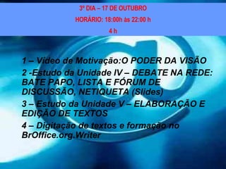 1 – Vídeo de Motivação:O PODER DA VISÃO 2 -Estudo da Unidade IV – DEBATE NA REDE: BATE PAPO, LISTA E FÓRUM DE DISCUSSÃO, NETIQUETA (Slides) 3 – Estudo da Unidade V – ELABORAÇÃO E EDIÇÃO DE TEXTOS 4 – Digitação de textos e formação no BrOffice.org.Writer 3º DIA – 17 DE OUTUBRO HORÁRIO: 18:00h às 22:00 h 4 h 