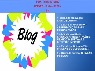 Objetivos 4º DIA – 24 DE OUTUBRO HORÁRIO: 18:00h às 22:00 h 4 h 1 -Slides de motivação: SANTOS DUMONT 2 – Estudo da Unidade VI – APRESENTAÇÃO PARA NOSSAS AULAS 3 – Atividade práticas: CRIANDO APRESENTAÇÕES USANDO O SOFTWARE BROFFICE IMPRESS 4 – Estudo da Unidade VII– CRIAÇÃO DE BLOGs(Slides) 5 - Atividade prática: CRIAÇÃO DE BLOG 