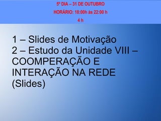 1 – Slides de Motivação 2 – Estudo da Unidade VIII – COOMPERAÇÃO E INTERAÇÃO NA REDE (Slides) 5º DIA – 31 DE OUTUBRO HORÁRIO: 18:00h às 22:00 h 4 h 