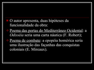 O autor apresenta, duas hipóteses da funcionalidade da obra: Poema das portas do Mediterrâneo Ocidental : a  Odisséia  seria uma carta náutica (F. Robert); Poema de combate : a epopéia homérica seria uma ilustração das façanhas das conquistas coloniais (E. Mireaux). 