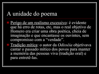 A unidade do poema  Perigo de um realismo excessivo : é evidente que há erro de rotas, etc, mas o real objetivo de Homero era criar uma obra poética, cheia de imaginação e que encantasse os ouvintes, sem compromisso com a “verdade”. Tradição mítica : o autor da  Odisséia  objetivava cantar o passado mítico dos povos para manter a memória das pessoas viva (tradição oral) e para entretê-las. 