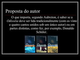 Proposta do autor O que importa, segundo Aubreton, é saber se a  Odisséia  deve ser lida tradicionalmente (com os vinte e quatro cantos unidos sob um único autor) ou em partes distintas, como fez, por exemplo, Donaldo  Schüler.   