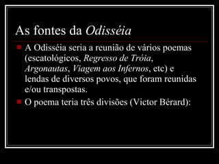 As fontes da  Odisséia A Odisséia seria a reunião de vários poemas (escatológicos,  Regresso de Tróia ,  Argonautas ,  Viagem aos Infernos , etc) e lendas de diversos povos, que foram reunidas e/ou transpostas. O poema teria três divisões (Victor Bérard):  