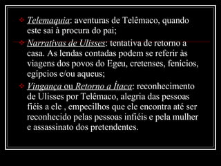 Telemaquia : aventuras de Telêmaco, quando este sai à procura do pai; Narrativas de Ulisses : tentativa de retorno a casa. As lendas contadas podem se referir às viagens dos povos do Egeu, cretenses, fenícios, egípcios e/ou aqueus; Vingança  ou  Retorno a Ítaca : reconhecimento de Ulisses por Telêmaco, alegria das pessoas fiéis a ele , empecilhos que ele encontra até ser reconhecido pelas pessoas infiéis e pela mulher e assassinato dos pretendentes. 