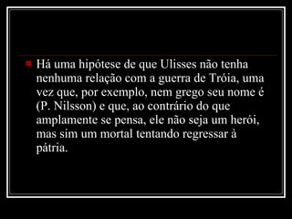 Há uma hipótese de que Ulisses não tenha nenhuma relação com a guerra de Tróia, uma vez que, por exemplo, nem grego seu nome é (P. Nilsson) e que, ao contrário do que amplamente se pensa, ele não seja um herói, mas sim um mortal tentando regressar à pátria.  