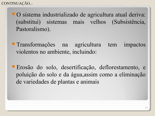 O sistema industrializado de agricultura atual deriva:
(substitui) sistemas mais velhos (Subsistência,
Pastoralismo).
Transformações na agricultura tem impactos
violentos no ambiente, incluindo:
Erosão do solo, desertificação, deflorestamento, e
poluição do solo e da água,assim como a eliminação
de variedades de plantas e animais
15
CONTINUAÇÃO...
 