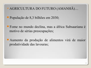 AGRICULTURA DO FUTURO (AMANHÃ)…
População de 8,3 bilhões em 2030;
Fome no mundo declina, mas a áfrica Subsaariana é
motivo de sérias preocupações;
Aumento da produção de alimentos virá de maior
produtividade das lavouras;
16
 