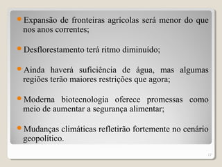 Expansão de fronteiras agrícolas será menor do que
nos anos correntes;
Desflorestamento terá ritmo diminuído;
Ainda haverá suficiência de água, mas algumas
regiões terão maiores restrições que agora;
Moderna biotecnologia oferece promessas como
meio de aumentar a segurança alimentar;
Mudanças climáticas refletirão fortemente no cenário
geopolítico.
17
 