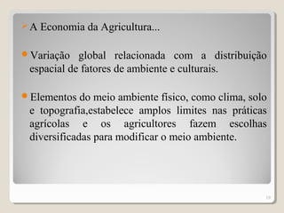 A Economia da Agricultura...
Variação global relacionada com a distribuição
espacial de fatores de ambiente e culturais.
Elementos do meio ambiente físico, como clima, solo
e topografia,estabelece amplos limites nas práticas
agrícolas e os agricultores fazem escolhas
diversificadas para modificar o meio ambiente.
19
 