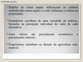 Padrões de clima amplo influenciam as culturas
estabelecidas numa região e o solo influencia a cultura na
propriedade.
Fazendeiros escolhem de uma variedade de práticas,
baseados na percepção individual do valor de cada
alternativa.
Estes valores são parcialmente econômicos e
parcialmente culturais.
Proprietários trabalham na direção da agricultura mais
rentável.
20
CONTINUAÇÃO...
 