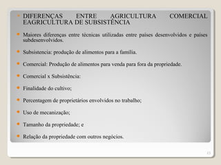  DIFERENÇAS ENTRE AGRICULTURA COMERCIAL
EAGRICULTURA DE SUBSISTÊNCIA
 Maiores diferenças entre técnicas utilizadas entre países desenvolvidos e países
subdesenvolvidos.
 Subsistencia: produção de alimentos para a família.
 Comercial: Produção de alimentos para venda para fora da propriedade.
 Comercial x Subsistência:
 Finalidade do cultivo;
 Percentagem de proprietários envolvidos no trabalho;
 Uso de mecanização;
 Tamanho da propriedade; e
 Relação da propriedade com outros negócios.
23
 
