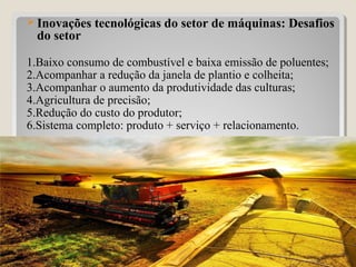  Inovações tecnológicas do setor de máquinas: Desafios
do setor
1.Baixo consumo de combustível e baixa emissão de poluentes;
2.Acompanhar a redução da janela de plantio e colheita;
3.Acompanhar o aumento da produtividade das culturas;
4.Agricultura de precisão;
5.Redução do custo do produtor;
6.Sistema completo: produto + serviço + relacionamento.
29
 