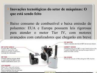Inovações tecnológicas do setor de máquinas: O
que está sendo feito
• Baixo consumo de combustível e baixa emissão de
poluentes: EUA e Europa possuem leis rigorosas
para atender o motor Tier IV, com motores
avançados com catalizadores que chegarão em breve
ao Brasil.
30
 