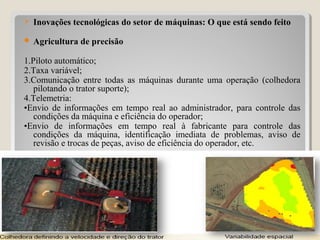  Inovações tecnológicas do setor de máquinas: O que está sendo feito
 Agricultura de precisão
1.Piloto automático;
2.Taxa variável;
3.Comunicação entre todas as máquinas durante uma operação (colhedora
pilotando o trator suporte);
4.Telemetria:
•Envio de informações em tempo real ao administrador, para controle das
condições da máquina e eficiência do operador;
•Envio de informações em tempo real à fabricante para controle das
condições da máquina, identificação imediata de problemas, aviso de
revisão e trocas de peças, aviso de eficiência do operador, etc.
31
 