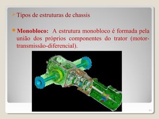 Tipos de estruturas de chassis
Monobloco: A estrutura monobloco é formada pela
união dos próprios componentes do trator (motor-
transmissão-diferencial).
43
 