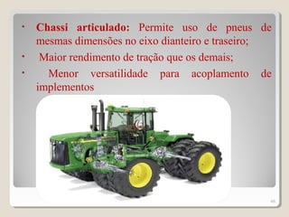 • Chassi articulado: Permite uso de pneus de
mesmas dimensões no eixo dianteiro e traseiro;
• Maior rendimento de tração que os demais;
• Menor versatilidade para acoplamento de
implementos
46
 