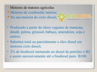 Motores de tratores agrícolas
Motores de combustão interna;
Na sua maioria do ciclo diesel;
• Produzido a partir de óleos vegetais de mamona,
dendê, palma, girassol, babaçu, amendoim, soja e
outros;
• Substitui total ou parcialmente o óleo diesel em
motores ciclo diesel;
• 2% de biodiesel misturado ao diesel de petróleo é B2
e assim sucessivamente até o biodiesel puro B100.
47
 