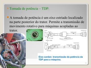 Tomada de potência – TDP:
A tomada de potência é um eixo estriado localizado
na parte posterior do trator. Permite a transmissão de
movimento rotativo para máquinas acopladas ao
trator.
51
Eixo cardan: transmissão da potência da
TDP para a máquina.
 