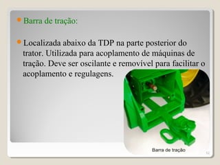 Barra de tração:
Localizada abaixo da TDP na parte posterior do
trator. Utilizada para acoplamento de máquinas de
tração. Deve ser oscilante e removível para facilitar o
acoplamento e regulagens.
52
 