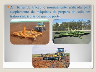 A barra de tração é normalmente utilizada para
acoplamento de máquinas de preparo do solo em
tratores agrícolas de grande porte.
53
 