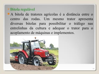Bitola regulável
A bitola de tratores agrícolas é a distância entre o
centro das rodas. Um mesmo trator apresenta
diversas bitolas para possibilitar o tráfego nas
entrelinhas da cultura e adequar o trator para o
acoplamento de máquinas e implementos.
59
 