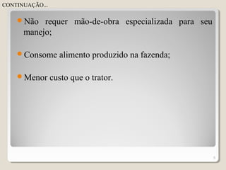 Não requer mão-de-obra especializada para seu
manejo;
Consome alimento produzido na fazenda;
Menor custo que o trator.
6
CONTINUAÇÃO...
 