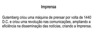 Imprensa
Gutemberg criou uma máquina de prensar por volta de 1440
D.C. e criou uma revolução nas comunicações, ampliando a
eficiência na disseminação das notícias, criando a Imprensa.
 
