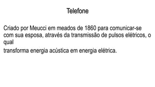 Telefone
Criado por Meucci em meados de 1860 para comunicar-se
com sua esposa, através da transmissão de pulsos elétricos, o
qual
transforma energia acústica em energia elétrica.
 