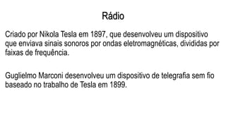Rádio
Criado por Nikola Tesla em 1897, que desenvolveu um dispositivo
que enviava sinais sonoros por ondas eletromagnéticas, divididas por
faixas de frequência.
Guglielmo Marconi desenvolveu um dispositivo de telegrafia sem fio
baseado no trabalho de Tesla em 1899.
 