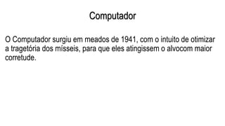 Computador
O Computador surgiu em meados de 1941, com o intuito de otimizar
a tragetória dos mísseis, para que eles atingissem o alvocom maior
corretude.
 