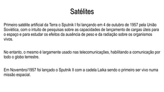 Satélites
Primeiro satélite artificial da Terra o Sputnik I foi lançando em 4 de outubro de 1957 pela União
Soviética, com o intuito de pesquisas sobre as capacidades de lançamento de cargas úteis para
o espaço e para estudar os efeitos da ausência de peso e da radiação sobre os organismos
vivos.
No entanto, o mesmo é largamente usado nas telecomunicações, habilitando a comunicação por
todo o globo terrestre.
Em Novembro/1957 foi lançado o Sputnik II com a cadela Laika sendo o primeiro ser vivo numa
missão espacial.
 