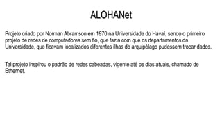 ALOHANet
Projeto criado por Norman Abramson em 1970 na Universidade do Havaí, sendo o primeiro
projeto de redes de computadores sem fio, que fazia com que os departamentos da
Universidade, que ficavam localizados diferentes ilhas do arquipélago pudessem trocar dados.
Tal projeto inspirou o padrão de redes cabeadas, vigente até os dias atuais, chamado de
Ethernet.
 