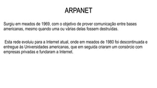 ARPANET
Surgiu em meados de 1969, com o objetivo de prover comunicação entre bases
americanas, mesmo quando uma ou várias delas fossem destruídas.
Esta rede evoluiu para a Internet atual, onde em meados de 1980 foi descontinuada e
entregue às Universidades americanas, que em seguida criaram um consórcio com
empresas privadas e fundaram a Internet.
 