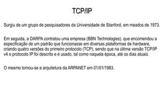 TCP/IP
Surgiu de um grupo de pesquisadores da Universidade de Stanford, em meados de 1973.
Em seguida, a DARPA contratou uma empresa (BBN Technologies), que encomendou a
especificação de um padrão que funcionasse em diversas plataformas de hardware,
criando quatro versões do primeiro protocolo (TCP), sendo que na última versão TCP/IP
v4 o protocolo IP foi descrito e é usado, tal como naquela época, até os dias atuais.
O mesmo tornou-se a arquitetura da ARPANET em 01/01/1983.
 