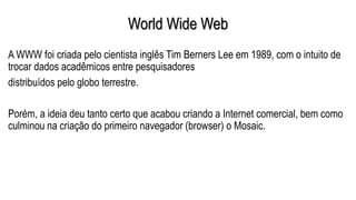 World Wide Web
A WWW foi criada pelo cientista inglês Tim Berners Lee em 1989, com o intuito de
trocar dados acadêmicos entre pesquisadores
distribuídos pelo globo terrestre.
Porém, a ideia deu tanto certo que acabou criando a Internet comercial, bem como
culminou na criação do primeiro navegador (browser) o Mosaic.
 
