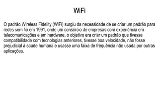 WiFi
O padrão Wireless Fidelity (WiFi) surgiu da necessidade de se criar um padrão para
redes sem fio em 1991, onde um consórcio de empresas com experiência em
telecomunicações e em hardware, o objetivo era criar um padrão que tivesse
compatibilidade com tecnologias anteriores, tivesse boa velocidade, não fosse
prejudicial à saúde humana e usasse uma faixa de frequência não usada por outras
aplicações.
 