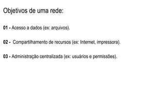 Objetivos de uma rede:
01 - Acesso a dados (ex: arquivos).
02 - Compartilhamento de recursos (ex: Internet, impressora).
03 - Administração centralizada (ex: usuários e permissões).
 