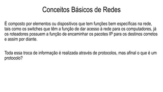 Conceitos Básicos de Redes
É composto por elementos ou dispositivos que tem funções bem específicas na rede,
tais como os switches que têm a função de dar acesso à rede para os computadores, já
os roteadores possuem a função de encaminhar os pacotes IP para os destinos corretos
e assim por diante.
Toda essa troca de informação é realizada através de protocolos, mas afinal o que é um
protocolo?
 