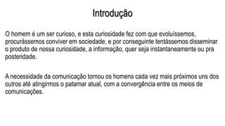 Introdução
O homem é um ser curioso, e esta curiosidade fez com que evoluíssemos,
procurássemos conviver em sociedade, e por conseguinte tentássemos disseminar
o produto de nossa curiosidade, a informação, quer seja instantaneamente ou pra
posteridade.
A necessidade da comunicação tornou os homens cada vez mais próximos uns dos
outros até atingirmos o patamar atual, com a convergência entre os meios de
comunicações.
 