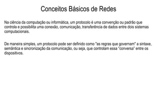 Conceitos Básicos de Redes
Na ciência da computação ou informática, um protocolo é uma convenção ou padrão que
controla e possibilita uma conexão, comunicação, transferência de dados entre dois sistemas
computacionais.
De maneira simples, um protocolo pode ser definido como "as regras que governam" a sintaxe,
semântica e sincronização da comunicação, ou seja, que controlam essa “conversa” entre os
dispositivos.
 