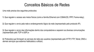 Conceitos Básicos de Redes
Uma rede precisa dos seguintes protocolos:
1. Que regulem o acesso aos meios físicos (como a família Ethernet com CSMA/CD, PPP, Frame-relay);
2. Que regulem o envio pela rede e endereçamento lógico da rede (representado pelo protocolo IP);
3. Que regulem o envio das informações dentro dos computadores e separem as diversas comunicações
(representado pelo TCP e UDP) e
4. Protocolos que forneçam os serviços de rede aos usuários (representado pelo HTTP, FTP, Telnet, DNS e
demais serviços que estamos habituados a utilizar).
 