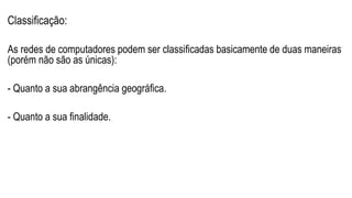 Classificação:
As redes de computadores podem ser classificadas basicamente de duas maneiras
(porém não são as únicas):
- Quanto a sua abrangência geográfica.
- Quanto a sua finalidade.
 