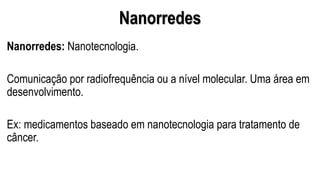 Nanorredes
Nanorredes: Nanotecnologia.
Comunicação por radiofrequência ou a nível molecular. Uma área em
desenvolvimento.
Ex: medicamentos baseado em nanotecnologia para tratamento de
câncer.
 