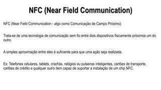 NFC (Near Field Communication)
NFC (Near Field Communication - algo como Comunicação de Campo Próximo).
Trata-se de uma tecnologia de comunicação sem fio entre dois dispositivos fisicamente próximos um do
outro.
A simples aproximação entre eles é suficiente para que uma ação seja realizada.
Ex: Telefones celulares, tablets, crachás, relógios ou pulseiras inteligentes, cartões de transporte,
cartões de crédito e qualquer outro item capaz de suportar a instalação de um chip NFC.
 