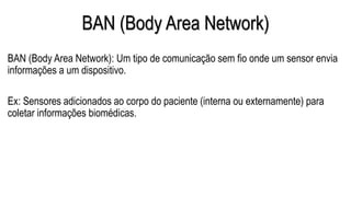 BAN (Body Area Network)
BAN (Body Area Network): Um tipo de comunicação sem fio onde um sensor envia
informações a um dispositivo.
Ex: Sensores adicionados ao corpo do paciente (interna ou externamente) para
coletar informações biomédicas.
 